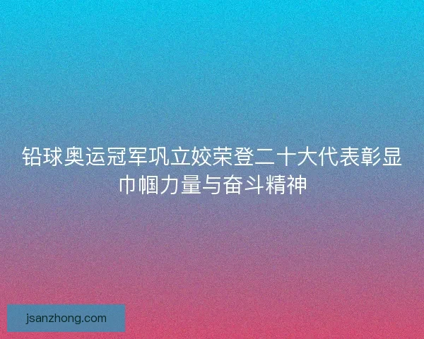 铅球奥运冠军巩立姣荣登二十大代表彰显巾帼力量与奋斗精神