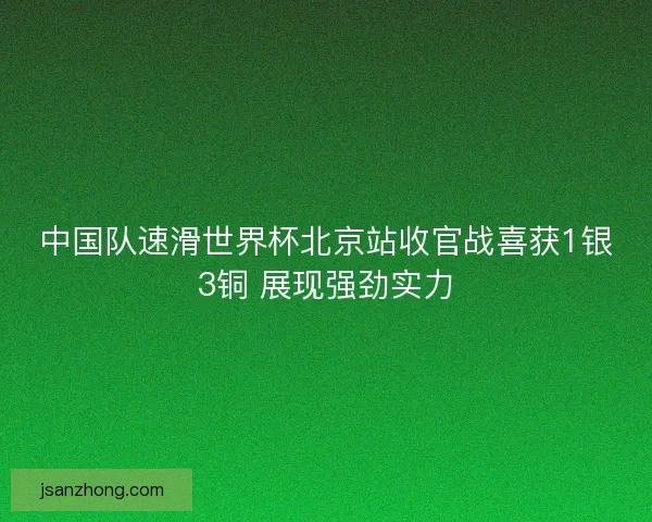 中国队速滑世界杯北京站收官战喜获1银3铜 展现强劲实力