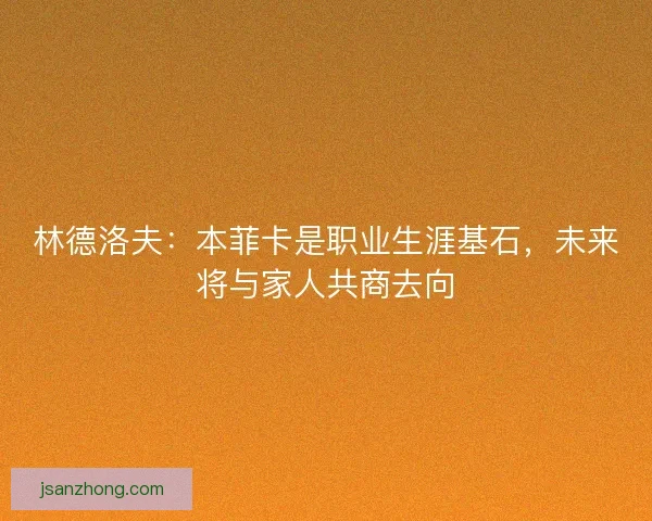 林德洛夫：本菲卡是职业生涯基石，未来将与家人共商去向