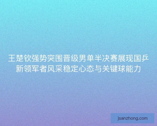 王楚钦强势突围晋级男单半决赛展现国乒新领军者风采稳定心态与关键球能力