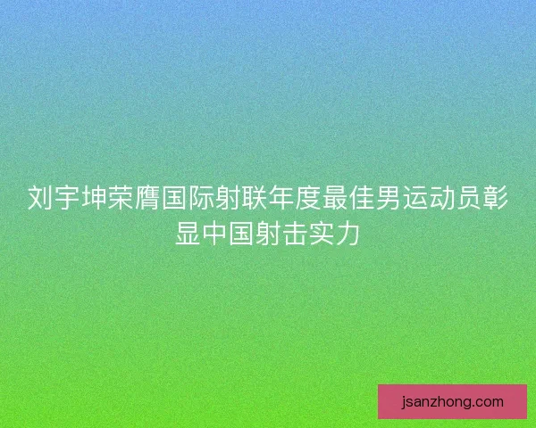 刘宇坤荣膺国际射联年度最佳男运动员彰显中国射击实力