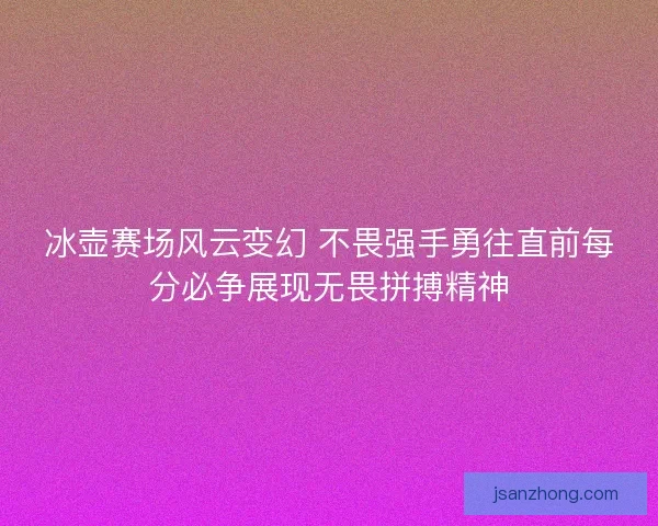冰壶赛场风云变幻 不畏强手勇往直前每分必争展现无畏拼搏精神