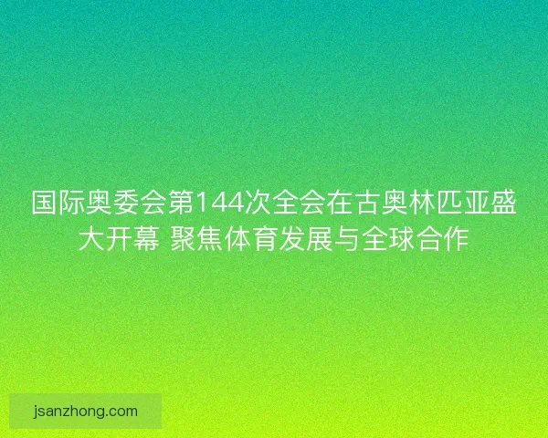 国际奥委会第144次全会在古奥林匹亚盛大开幕 聚焦体育发展与全球合作