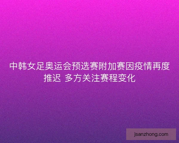 中韩女足奥运会预选赛附加赛因疫情再度推迟 多方关注赛程变化