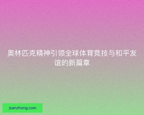 奥林匹克精神引领全球体育竞技与和平友谊的新篇章