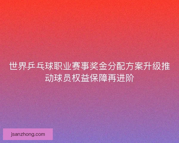 世界乒乓球职业赛事奖金分配方案升级推动球员权益保障再进阶