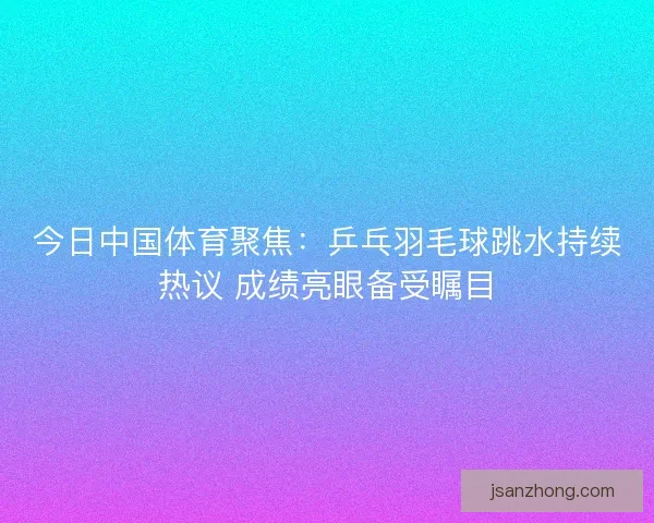 今日中国体育聚焦：乒乓羽毛球跳水持续热议 成绩亮眼备受瞩目