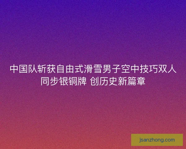 中国队斩获自由式滑雪男子空中技巧双人同步银铜牌 创历史新篇章